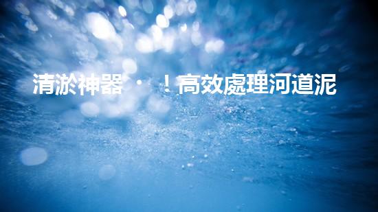 清淤神器！高效處理河道泥漿，告別淤積困擾，保護(hù)水環(huán)境！
